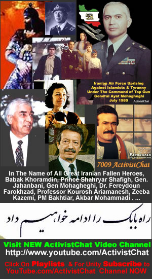 Visit NEW ActivistChat Video Channel In Memory Of All Great Iranian Fallen Heroes, Babak Khoramdin, Prince Shahryar Shafigh, Gen. Jahanbani, Gen Mohagheghi, Dr. Fereydoun Farokhzad, Professor Kourosh Ariamanesh, Zeeba Kazemi, PM Bakhtiar, Akbar Mohammadi . ..